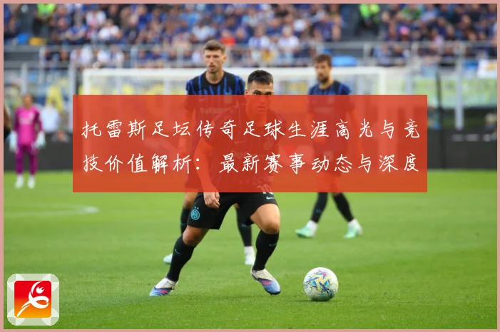 托雷斯足坛传奇足球生涯高光与竞技价值解析：最新赛事动态与深度分析