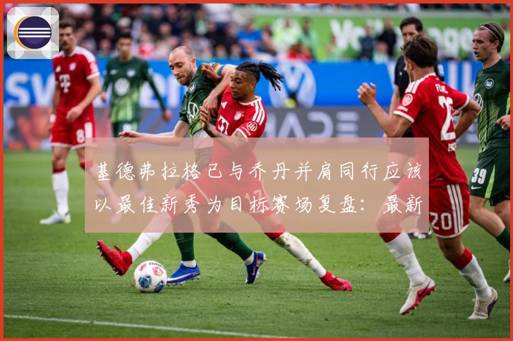 基德弗拉格已与乔丹并肩同行应该以最佳新秀为目标赛场复盘：最新赛事动态与深度分析