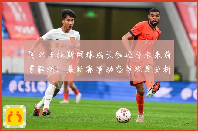 阿尔卡拉斯网球成长轨迹与未来前景解析：最新赛事动态与深度分析
