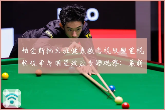 帕金斯批文班健康被忽视联盟重视收视率与明星效应专题观察：最新赛事动态与深度分析