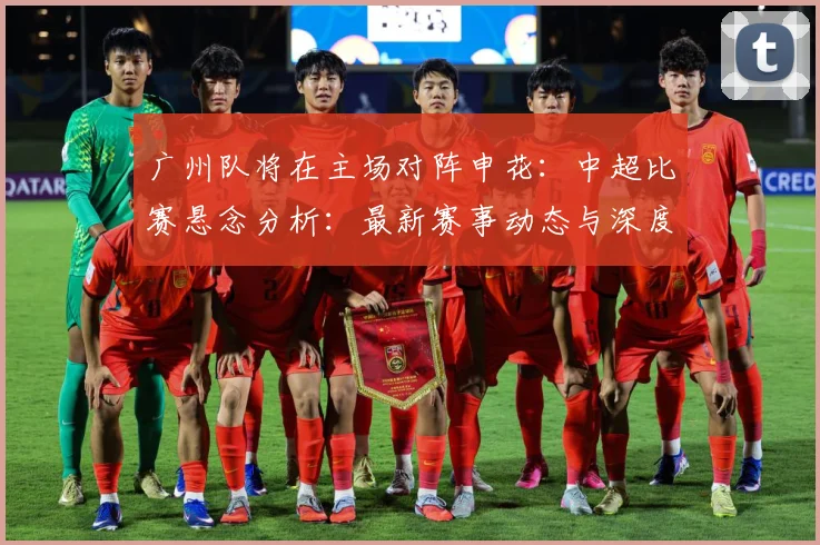 广州队将在主场对阵申花：中超比赛悬念分析：最新赛事动态与深度分析