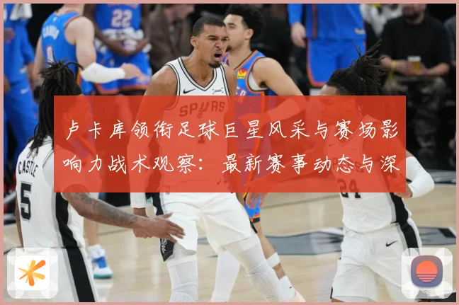 卢卡库领衔足球巨星风采与赛场影响力战术观察：最新赛事动态与深度分析