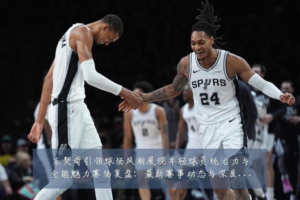 东契奇引领球场风潮展现年轻球员统治力与全能魅力赛场复盘:最新赛事动态与深度分析