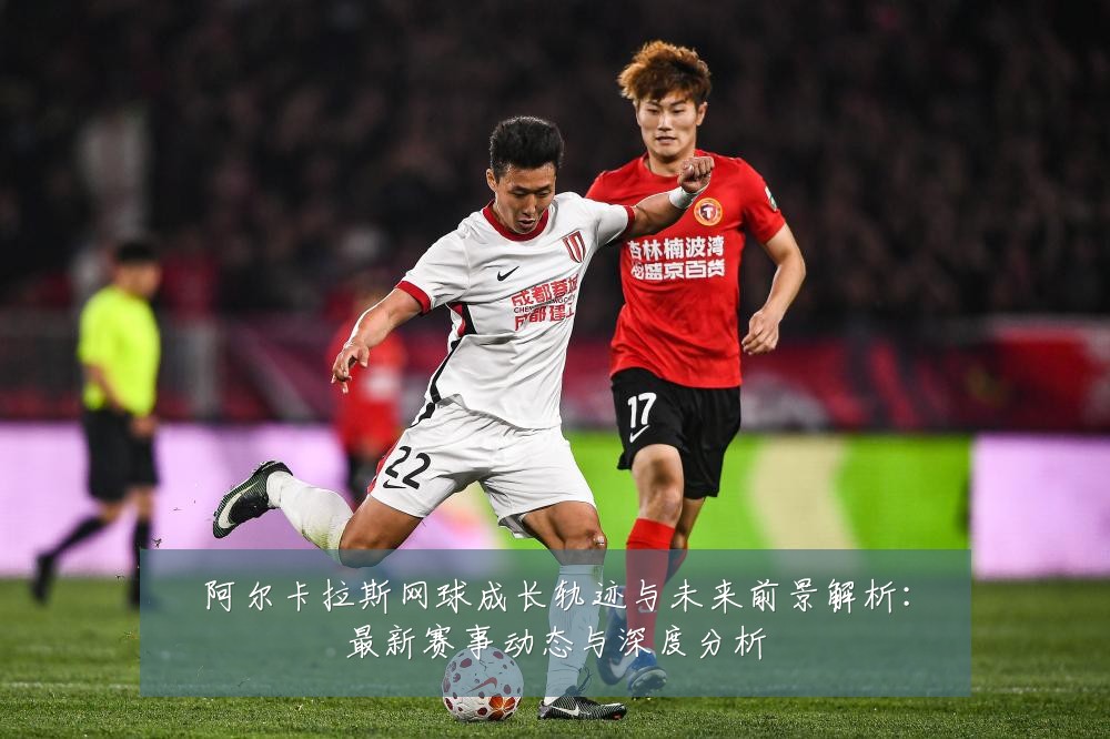 阿尔卡拉斯网球成长轨迹与未来前景解析：最新赛事动态与深度分析